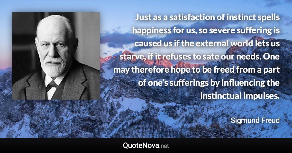 Just as a satisfaction of instinct spells happiness for us, so severe suffering is caused us if the external world lets us starve, if it refuses to sate our needs. One may therefore hope to be freed from a part of one’s sufferings by influencing the instinctual impulses. - Sigmund Freud quote