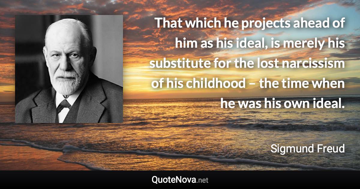 That which he projects ahead of him as his ideal, is merely his substitute for the lost narcissism of his childhood – the time when he was his own ideal. - Sigmund Freud quote