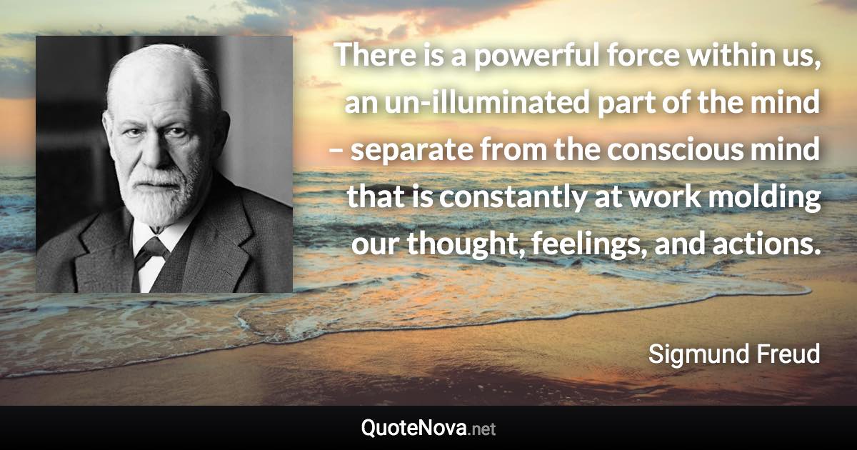 There is a powerful force within us, an un-illuminated part of the mind – separate from the conscious mind that is constantly at work molding our thought, feelings, and actions. - Sigmund Freud quote