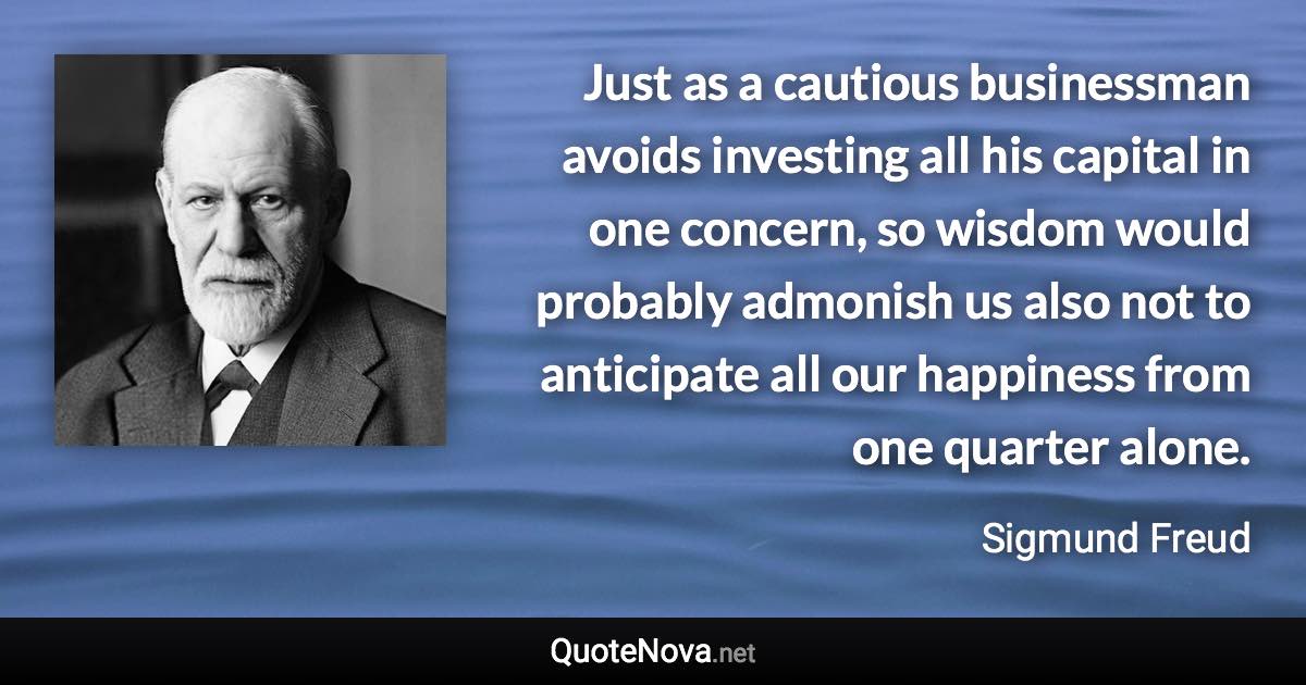 Just as a cautious businessman avoids investing all his capital in one concern, so wisdom would probably admonish us also not to anticipate all our happiness from one quarter alone. - Sigmund Freud quote