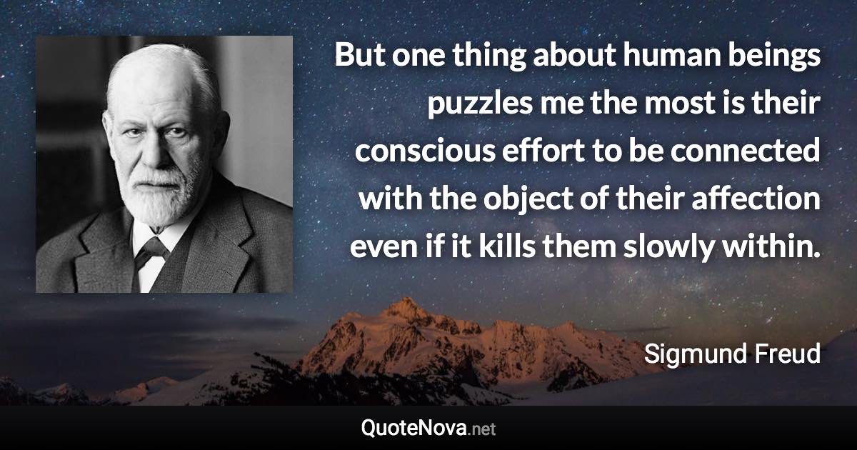 But one thing about human beings puzzles me the most is their conscious effort to be connected with the object of their affection even if it kills them slowly within. - Sigmund Freud quote