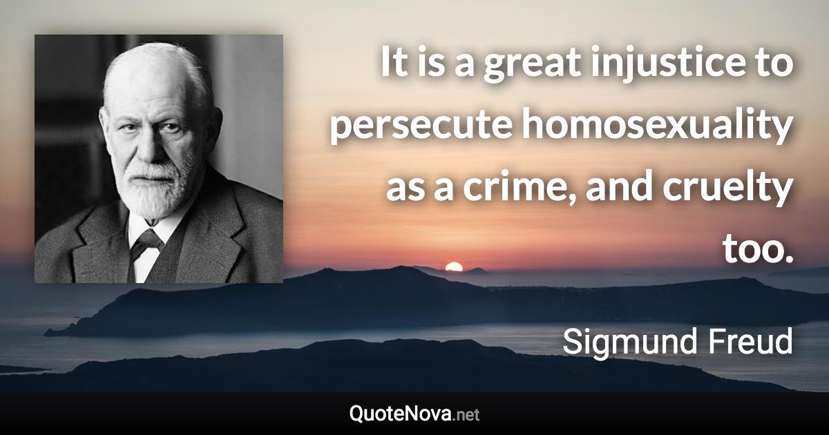 It is a great injustice to persecute homosexuality as a crime, and cruelty too. - Sigmund Freud quote