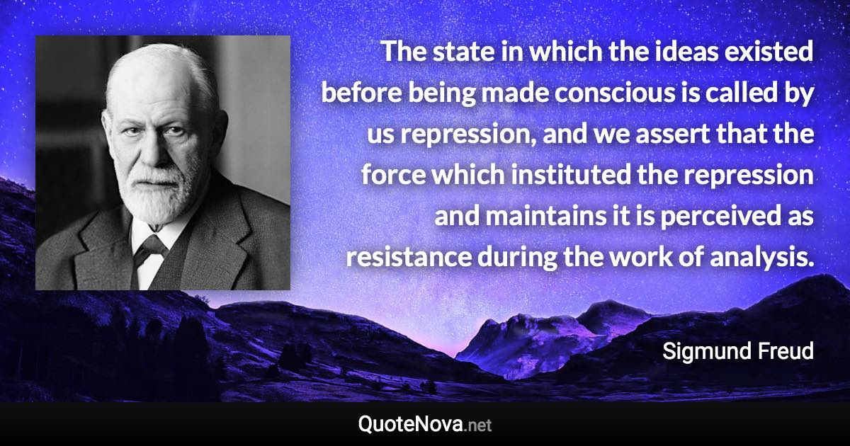 The state in which the ideas existed before being made conscious is called by us repression, and we assert that the force which instituted the repression and maintains it is perceived as resistance during the work of analysis. - Sigmund Freud quote