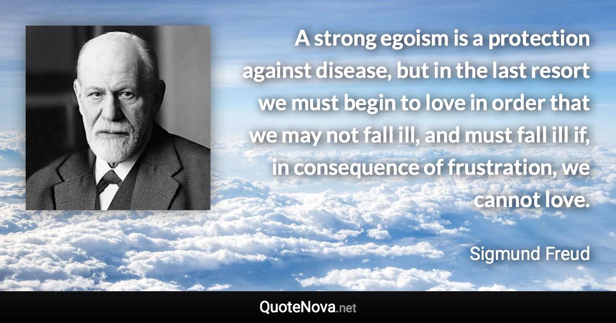 A strong egoism is a protection against disease, but in the last resort we must begin to love in order that we may not fall ill, and must fall ill if, in consequence of frustration, we cannot love. - Sigmund Freud quote