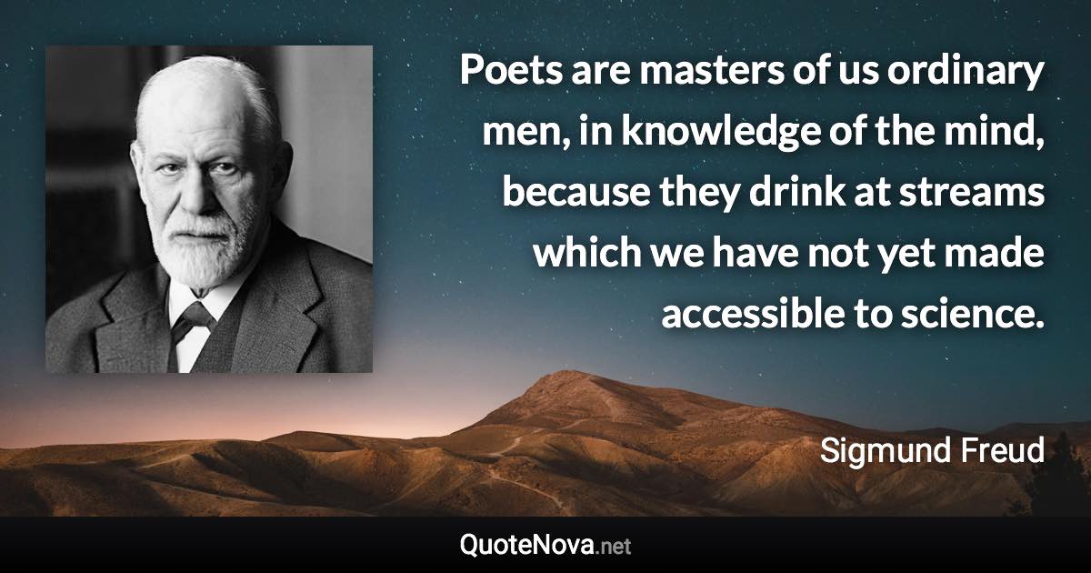 Poets are masters of us ordinary men, in knowledge of the mind, because they drink at streams which we have not yet made accessible to science. - Sigmund Freud quote