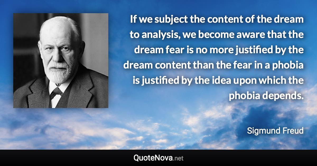 If we subject the content of the dream to analysis, we become aware that the dream fear is no more justified by the dream content than the fear in a phobia is justified by the idea upon which the phobia depends. - Sigmund Freud quote