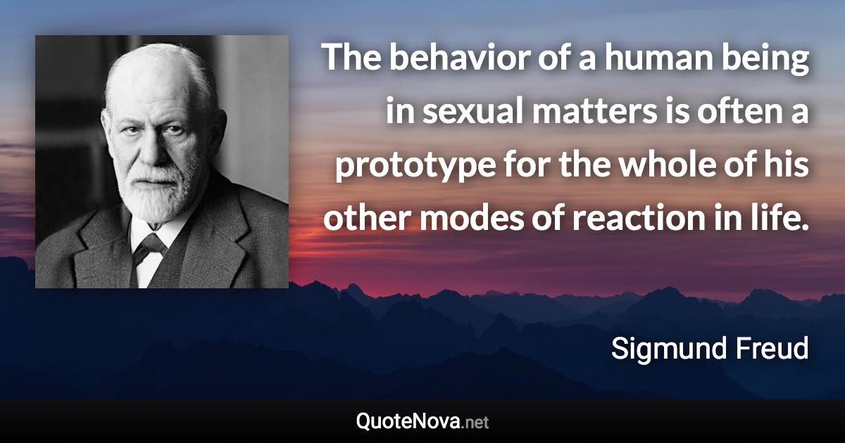 The behavior of a human being in sexual matters is often a prototype for the whole of his other modes of reaction in life. - Sigmund Freud quote