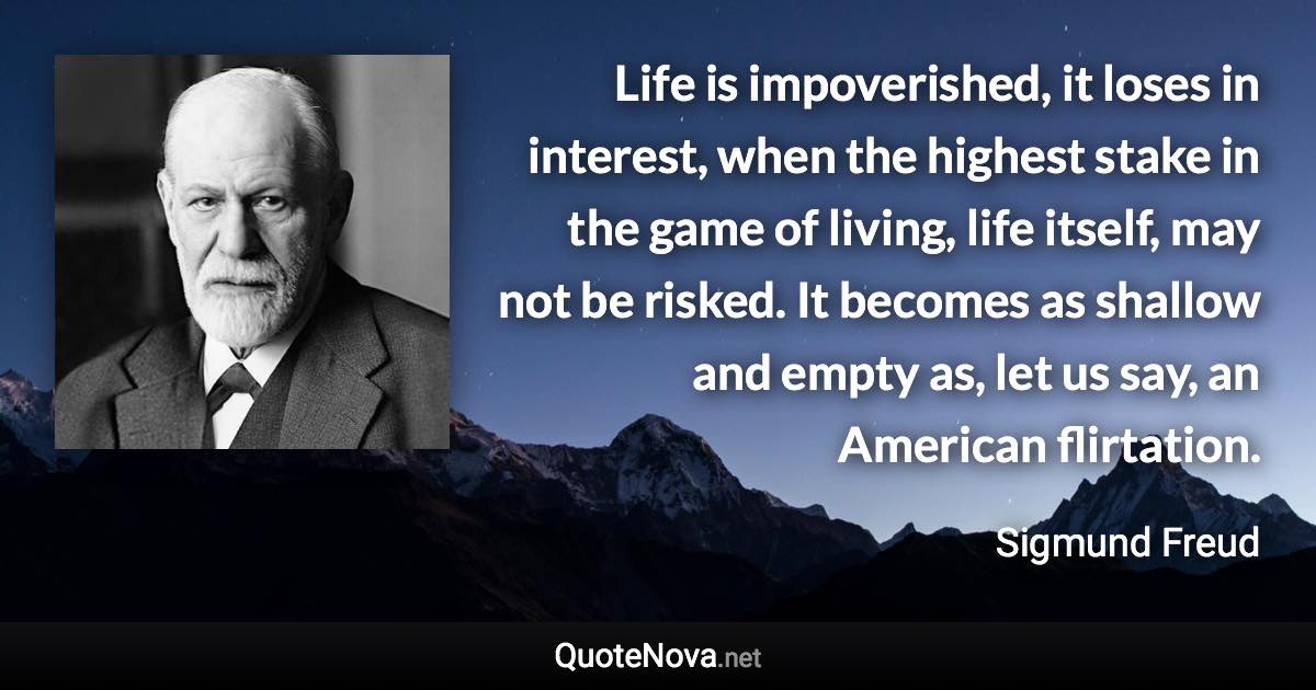 Life is impoverished, it loses in interest, when the highest stake in the game of living, life itself, may not be risked. It becomes as shallow and empty as, let us say, an American flirtation. - Sigmund Freud quote