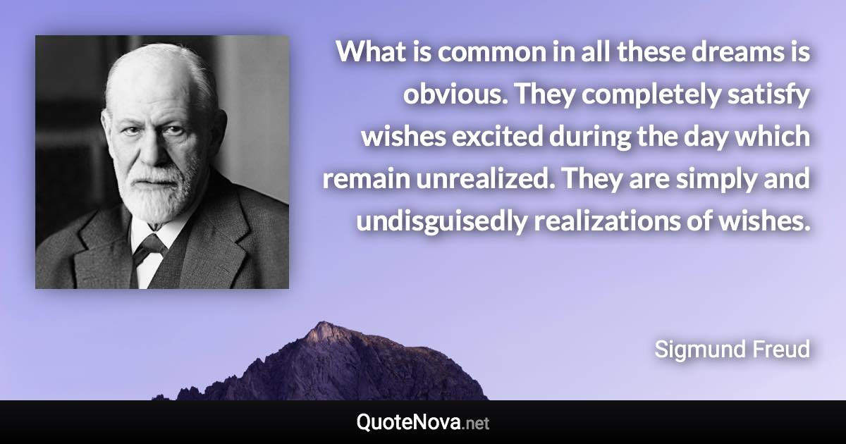 What is common in all these dreams is obvious. They completely satisfy wishes excited during the day which remain unrealized. They are simply and undisguisedly realizations of wishes. - Sigmund Freud quote