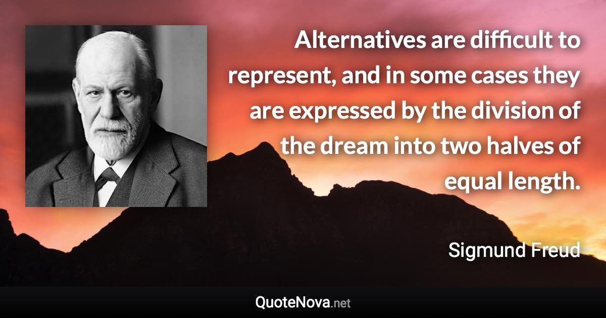 Alternatives are difficult to represent, and in some cases they are expressed by the division of the dream into two halves of equal length. - Sigmund Freud quote