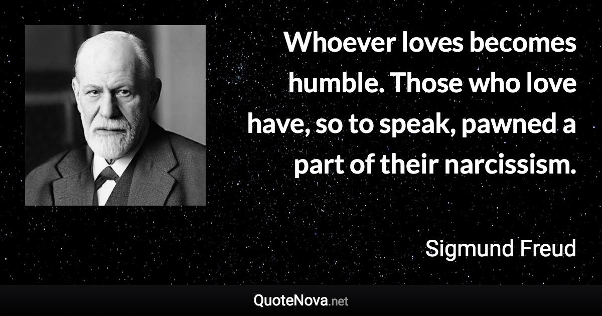 Whoever loves becomes humble. Those who love have, so to speak, pawned a part of their narcissism. - Sigmund Freud quote