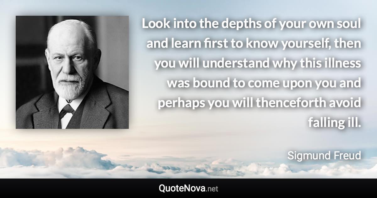 Look into the depths of your own soul and learn first to know yourself, then you will understand why this illness was bound to come upon you and perhaps you will thenceforth avoid falling ill. - Sigmund Freud quote