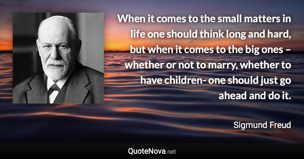 When it comes to the small matters in life one should think long and hard, but when it comes to the big ones – whether or not to marry, whether to have children- one should just go ahead and do it. - Sigmund Freud quote