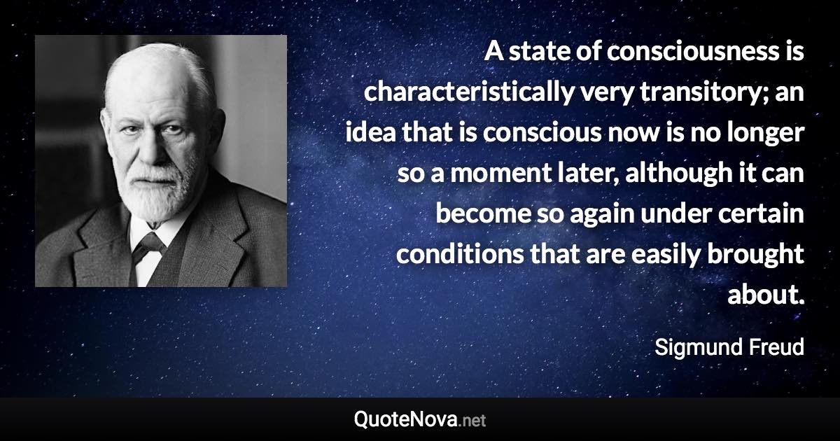 A state of consciousness is characteristically very transitory; an idea that is conscious now is no longer so a moment later, although it can become so again under certain conditions that are easily brought about. - Sigmund Freud quote