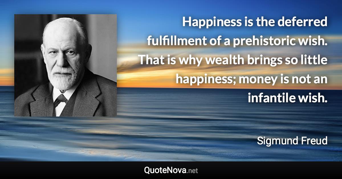 Happiness is the deferred fulfillment of a prehistoric wish. That is why wealth brings so little happiness; money is not an infantile wish. - Sigmund Freud quote
