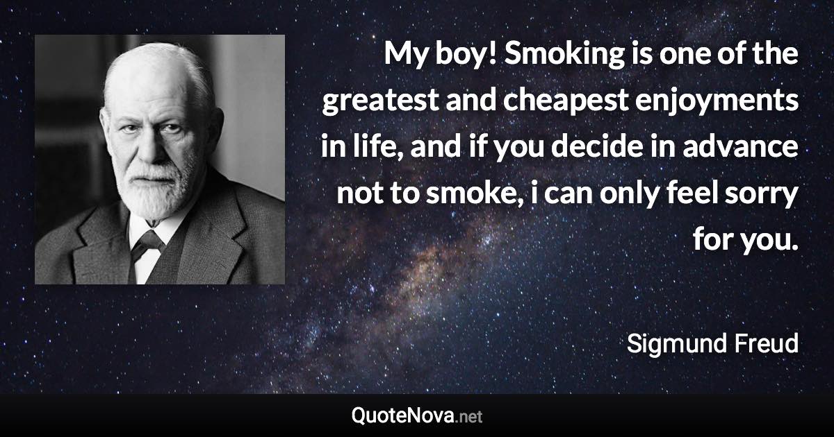 My boy! Smoking is one of the greatest and cheapest enjoyments in life, and if you decide in advance not to smoke, i can only feel sorry for you. - Sigmund Freud quote