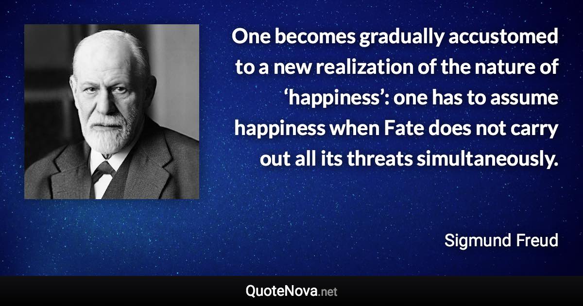 One becomes gradually accustomed to a new realization of the nature of ‘happiness’: one has to assume happiness when Fate does not carry out all its threats simultaneously. - Sigmund Freud quote