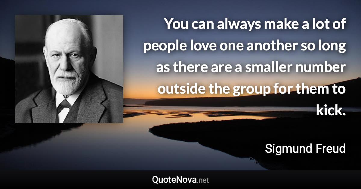 You can always make a lot of people love one another so long as there are a smaller number outside the group for them to kick. - Sigmund Freud quote