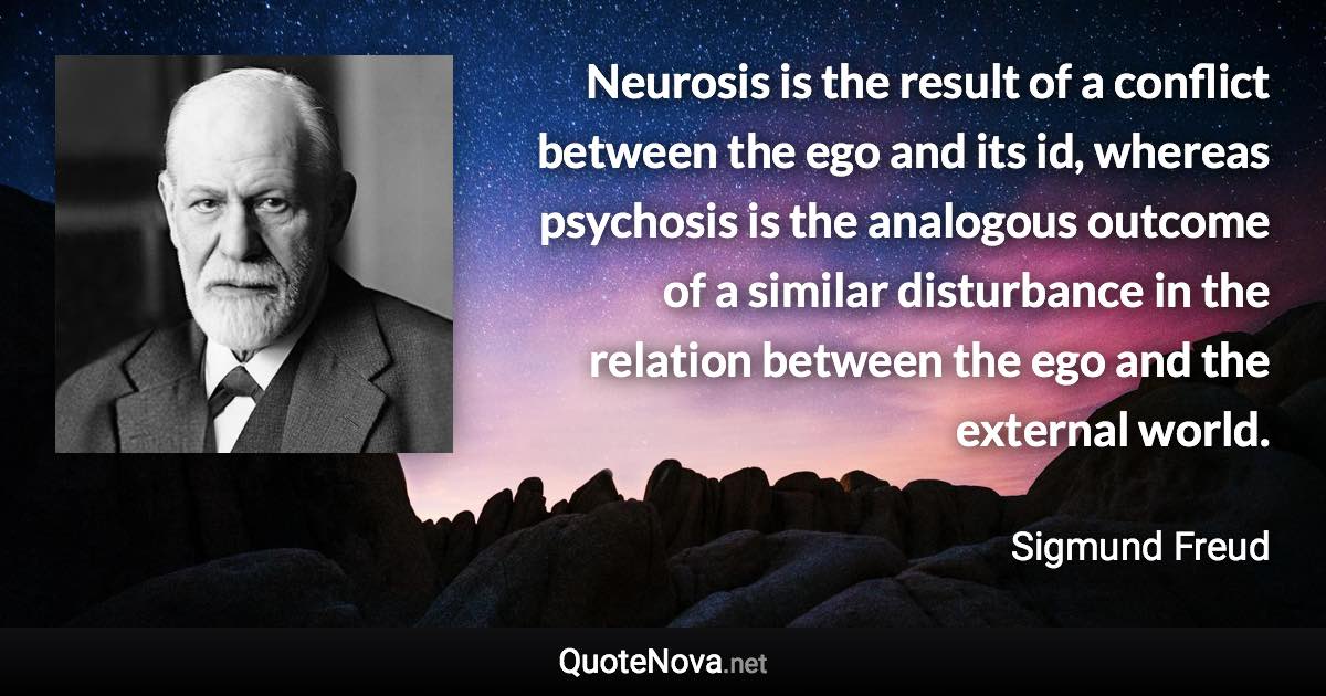 Neurosis is the result of a conflict between the ego and its id, whereas psychosis is the analogous outcome of a similar disturbance in the relation between the ego and the external world. - Sigmund Freud quote