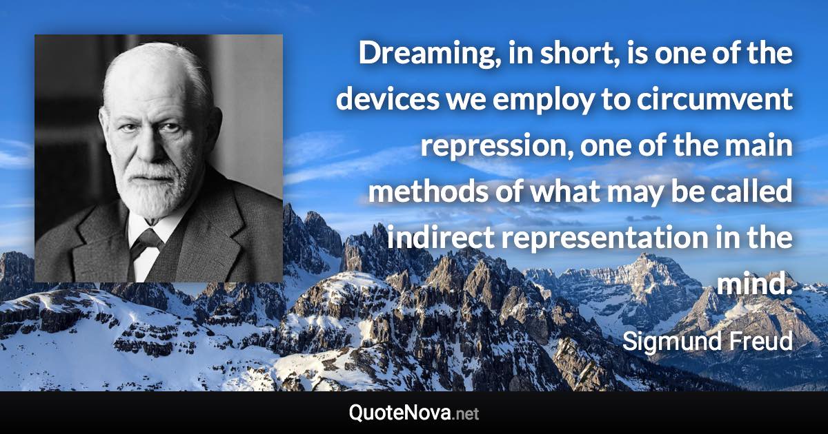 Dreaming, in short, is one of the devices we employ to circumvent repression, one of the main methods of what may be called indirect representation in the mind. - Sigmund Freud quote