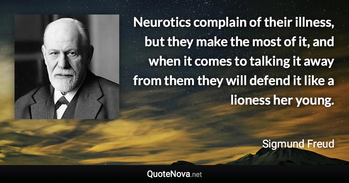 Neurotics complain of their illness, but they make the most of it, and when it comes to talking it away from them they will defend it like a lioness her young. - Sigmund Freud quote