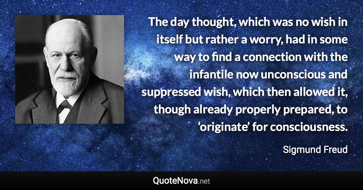 The day thought, which was no wish in itself but rather a worry, had in some way to find a connection with the infantile now unconscious and suppressed wish, which then allowed it, though already properly prepared, to ‘originate’ for consciousness. - Sigmund Freud quote