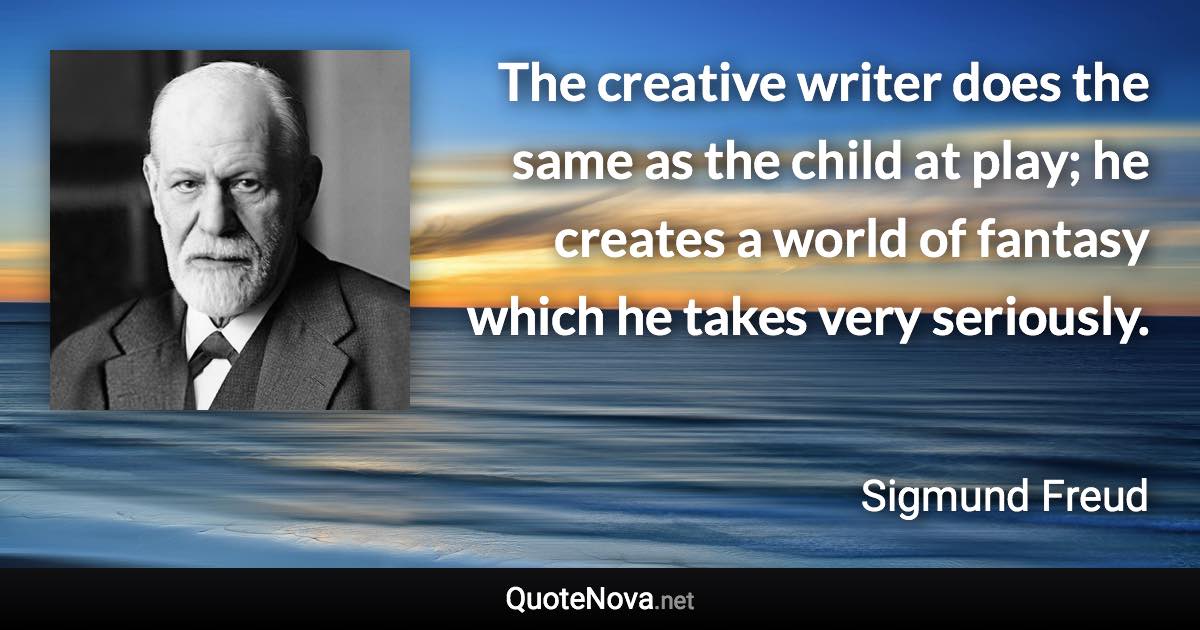 The creative writer does the same as the child at play; he creates a world of fantasy which he takes very seriously. - Sigmund Freud quote