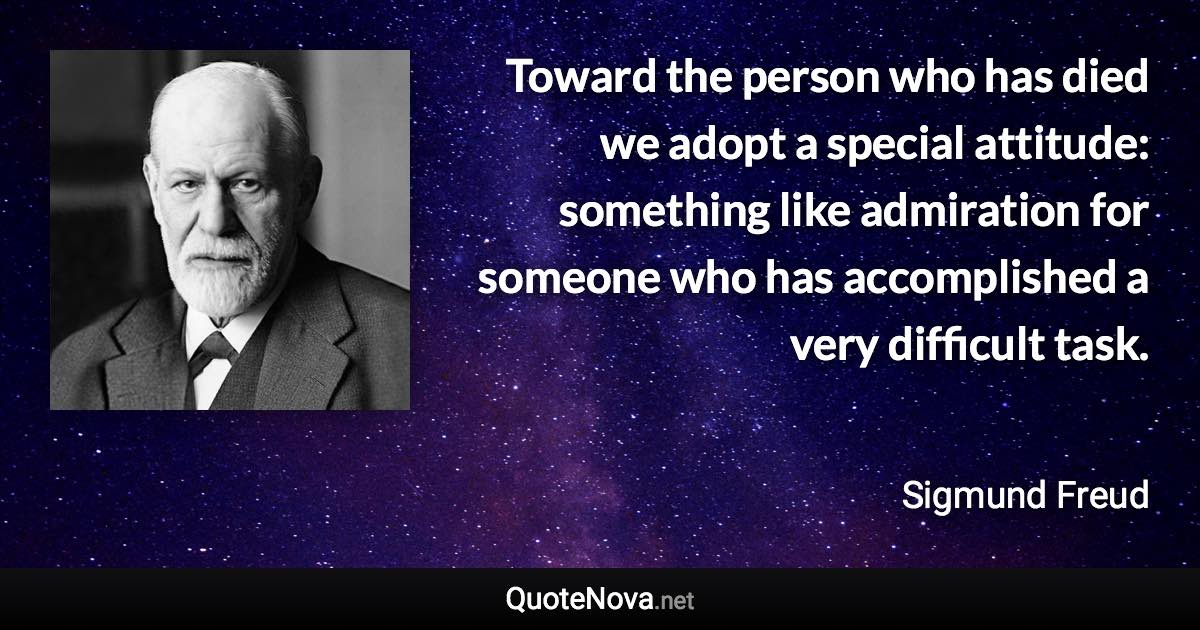 Toward the person who has died we adopt a special attitude: something like admiration for someone who has accomplished a very difficult task. - Sigmund Freud quote