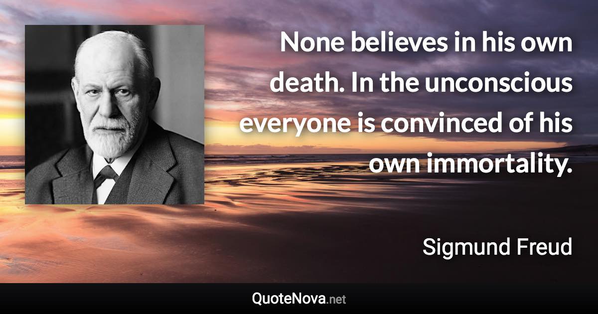 None believes in his own death. In the unconscious everyone is convinced of his own immortality. - Sigmund Freud quote