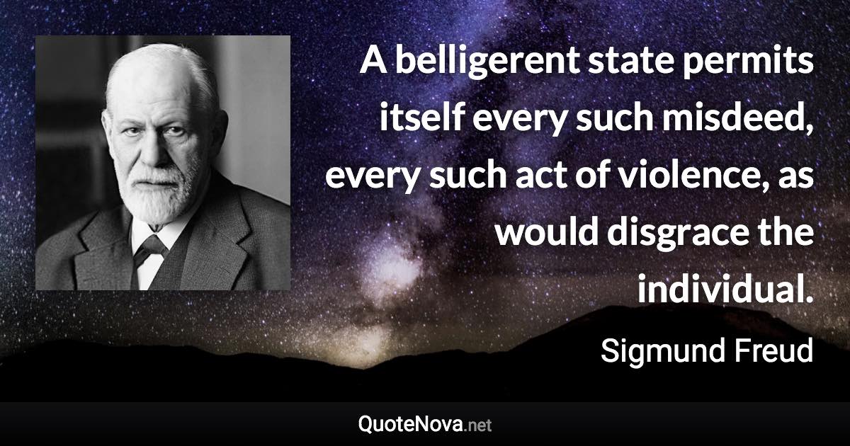 A belligerent state permits itself every such misdeed, every such act of violence, as would disgrace the individual. - Sigmund Freud quote