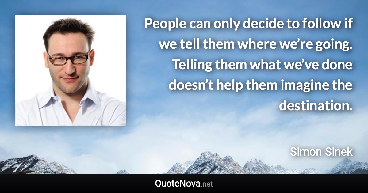 People can only decide to follow if we tell them where we’re going. Telling them what we’ve done doesn’t help them imagine the destination. - Simon Sinek quote