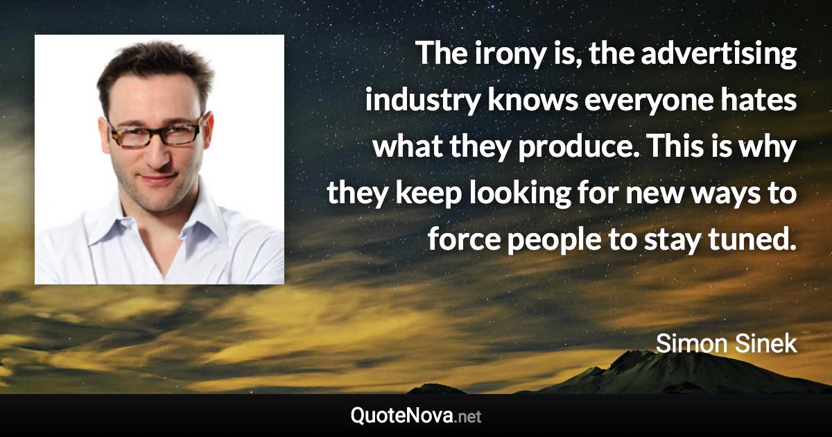 The irony is, the advertising industry knows everyone hates what they produce. This is why they keep looking for new ways to force people to stay tuned. - Simon Sinek quote