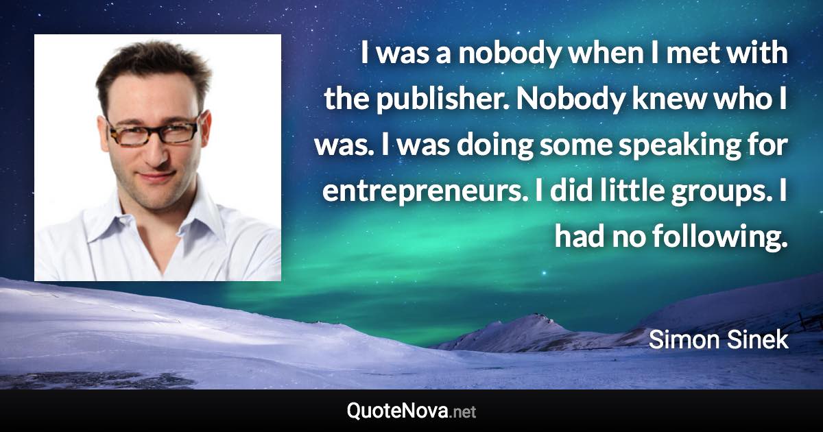 I was a nobody when I met with the publisher. Nobody knew who I was. I was doing some speaking for entrepreneurs. I did little groups. I had no following. - Simon Sinek quote