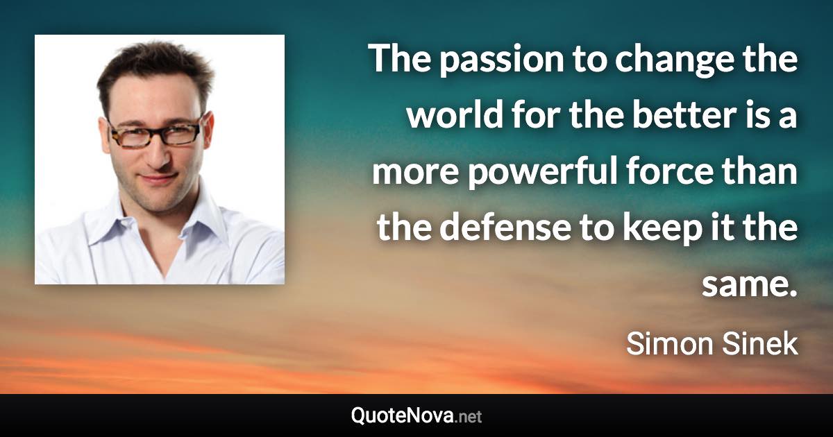 The passion to change the world for the better is a more powerful force than the defense to keep it the same. - Simon Sinek quote