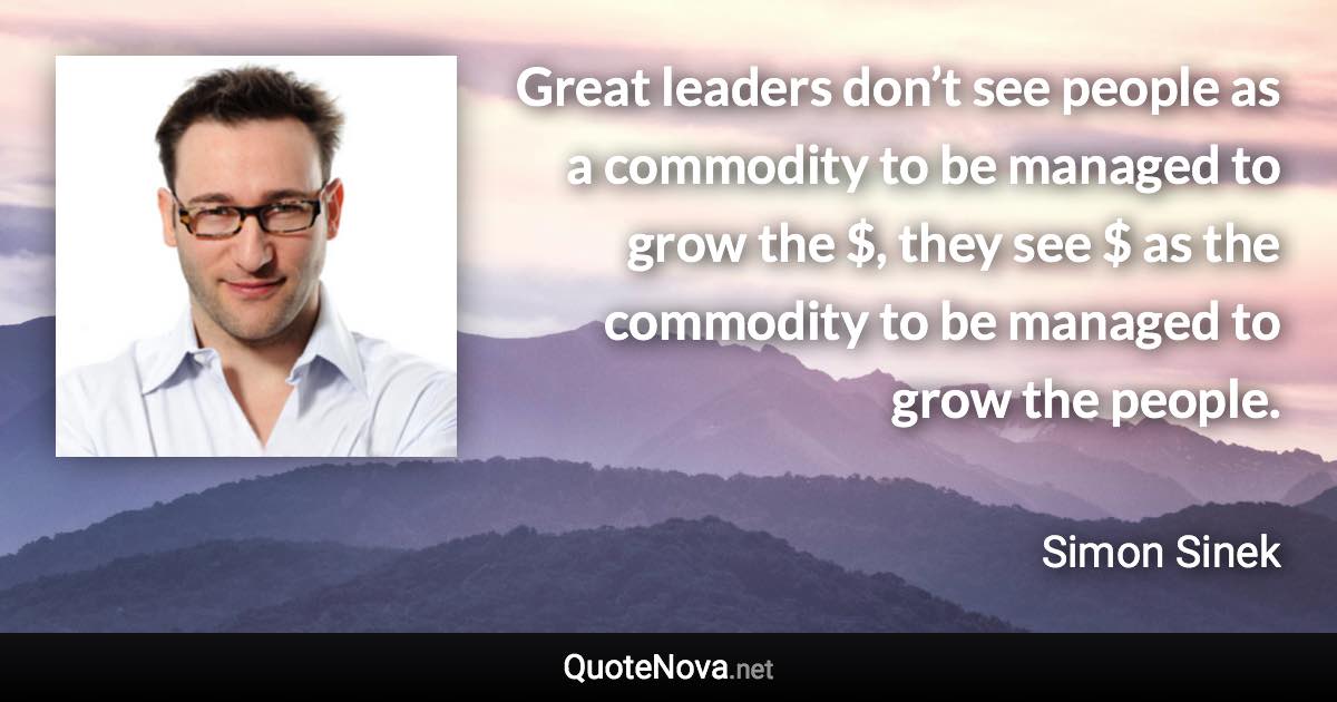 Great leaders don’t see people as a commodity to be managed to grow the $, they see $ as the commodity to be managed to grow the people. - Simon Sinek quote