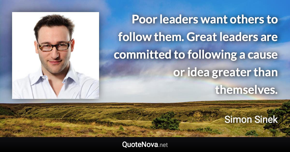 Poor leaders want others to follow them. Great leaders are committed to following a cause or idea greater than themselves. - Simon Sinek quote