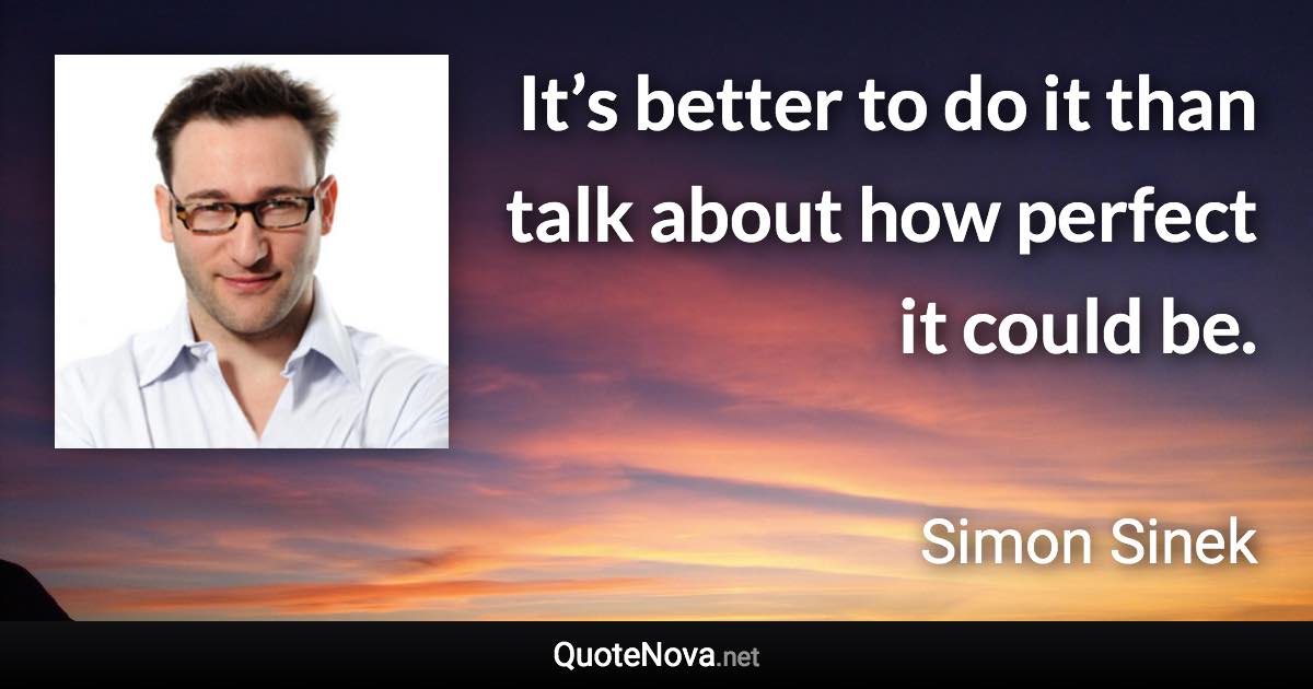 It’s better to do it than talk about how perfect it could be. - Simon Sinek quote