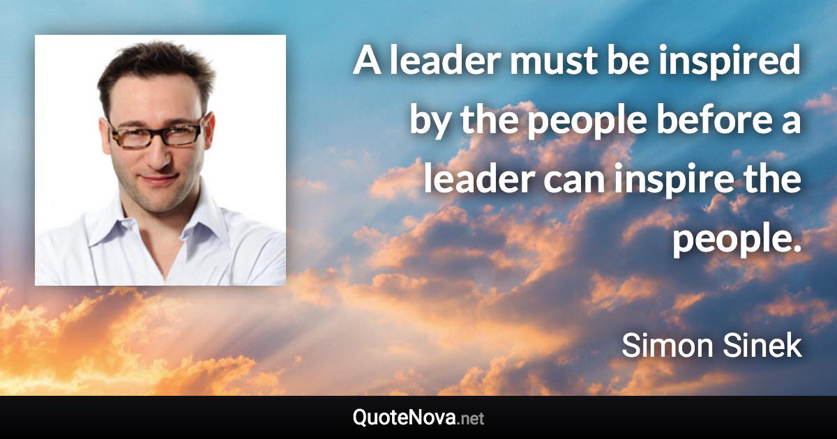 A leader must be inspired by the people before a leader can inspire the people. - Simon Sinek quote