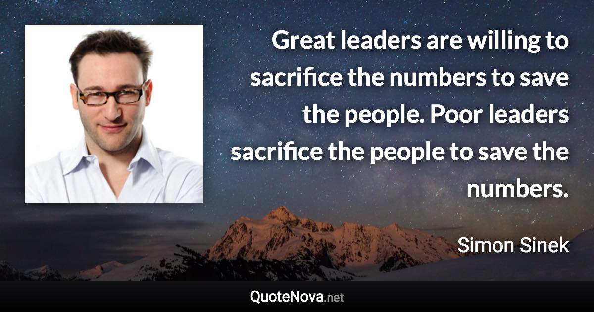 Great leaders are willing to sacrifice the numbers to save the people. Poor leaders sacrifice the people to save the numbers. - Simon Sinek quote