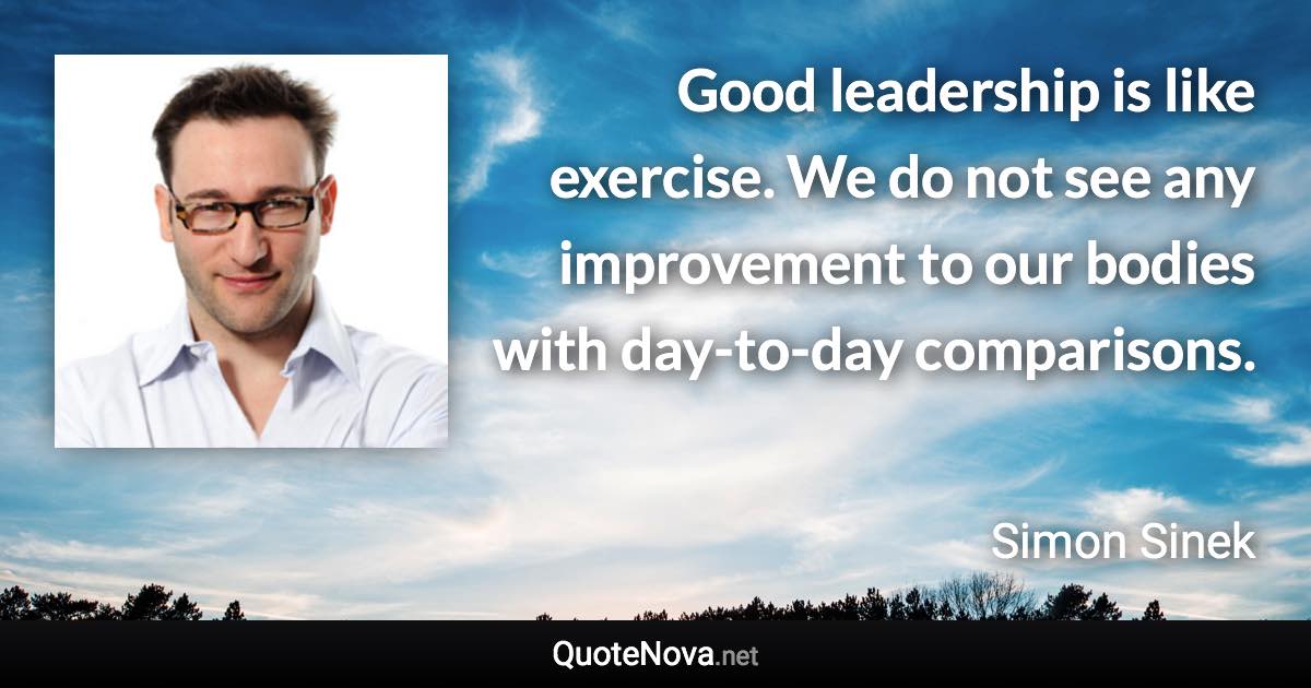 Good leadership is like exercise. We do not see any improvement to our bodies with day-to-day comparisons. - Simon Sinek quote