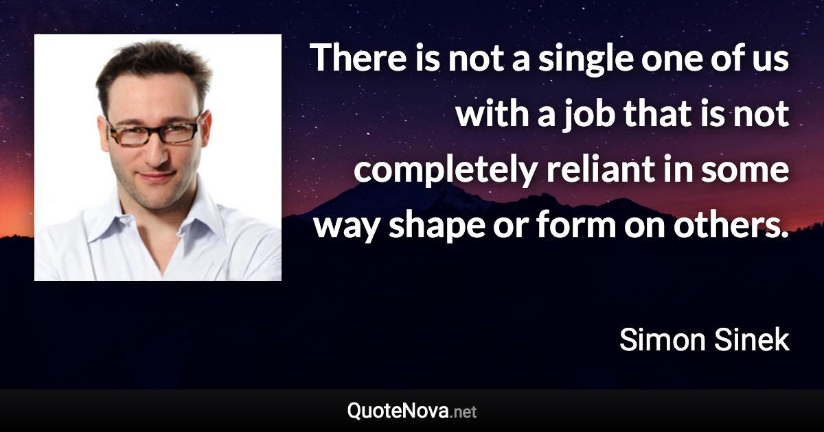 There is not a single one of us with a job that is not completely reliant in some way shape or form on others. - Simon Sinek quote