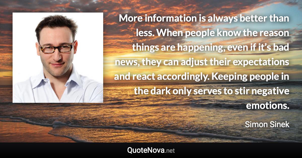 More information is always better than less. When people know the reason things are happening, even if it’s bad news, they can adjust their expectations and react accordingly. Keeping people in the dark only serves to stir negative emotions. - Simon Sinek quote