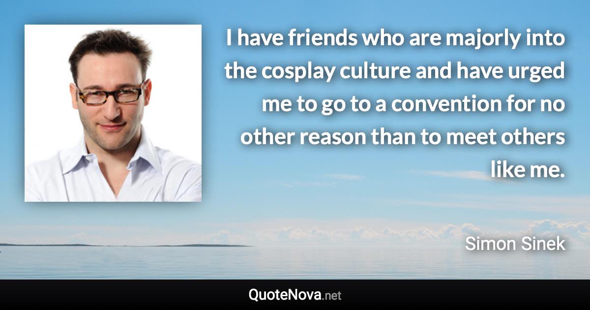 I have friends who are majorly into the cosplay culture and have urged me to go to a convention for no other reason than to meet others like me. - Simon Sinek quote