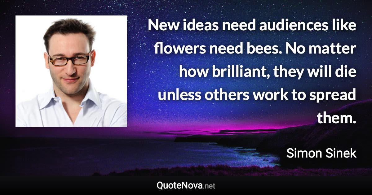 New ideas need audiences like flowers need bees. No matter how brilliant, they will die unless others work to spread them. - Simon Sinek quote