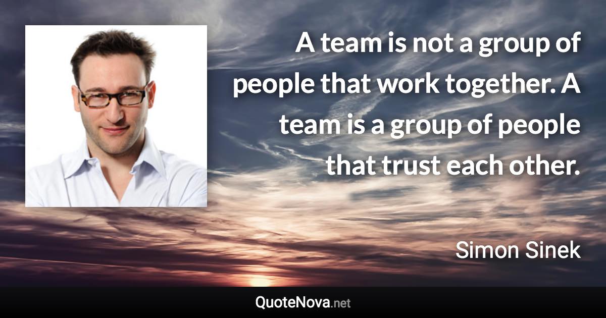 A team is not a group of people that work together. A team is a group of people that trust each other. - Simon Sinek quote