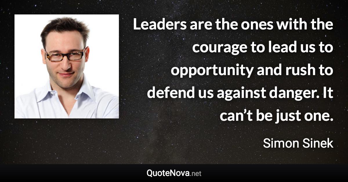 Leaders are the ones with the courage to lead us to opportunity and rush to defend us against danger. It can’t be just one. - Simon Sinek quote