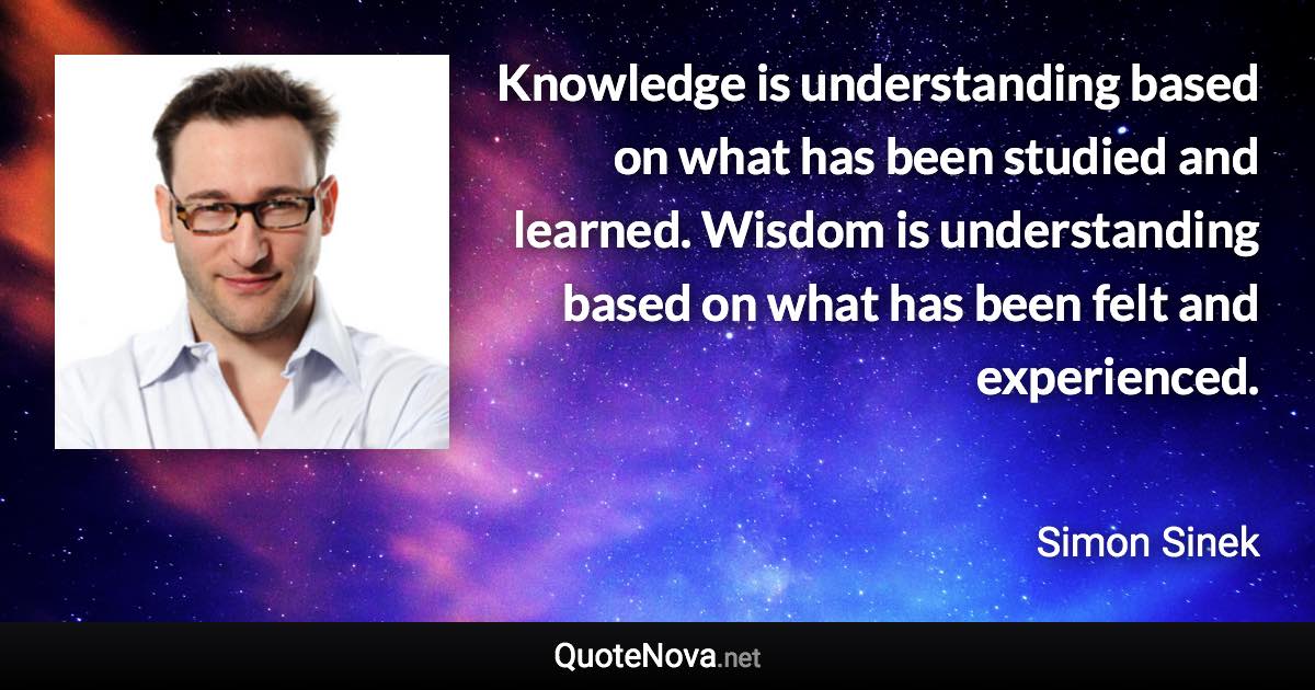 Knowledge is understanding based on what has been studied and learned. Wisdom is understanding based on what has been felt and experienced. - Simon Sinek quote