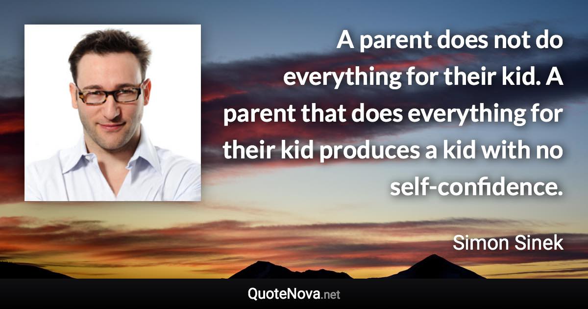 A parent does not do everything for their kid. A parent that does everything for their kid produces a kid with no self-confidence. - Simon Sinek quote