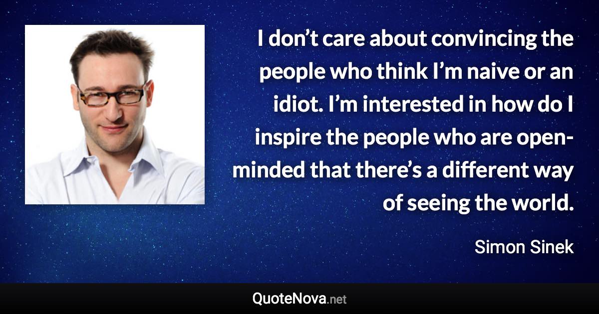 I don’t care about convincing the people who think I’m naive or an idiot. I’m interested in how do I inspire the people who are open-minded that there’s a different way of seeing the world. - Simon Sinek quote