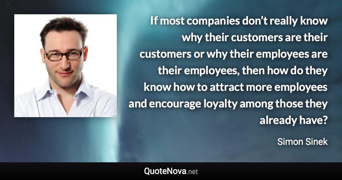 If most companies don’t really know why their customers are their customers or why their employees are their employees, then how do they know how to attract more employees and encourage loyalty among those they already have? - Simon Sinek quote